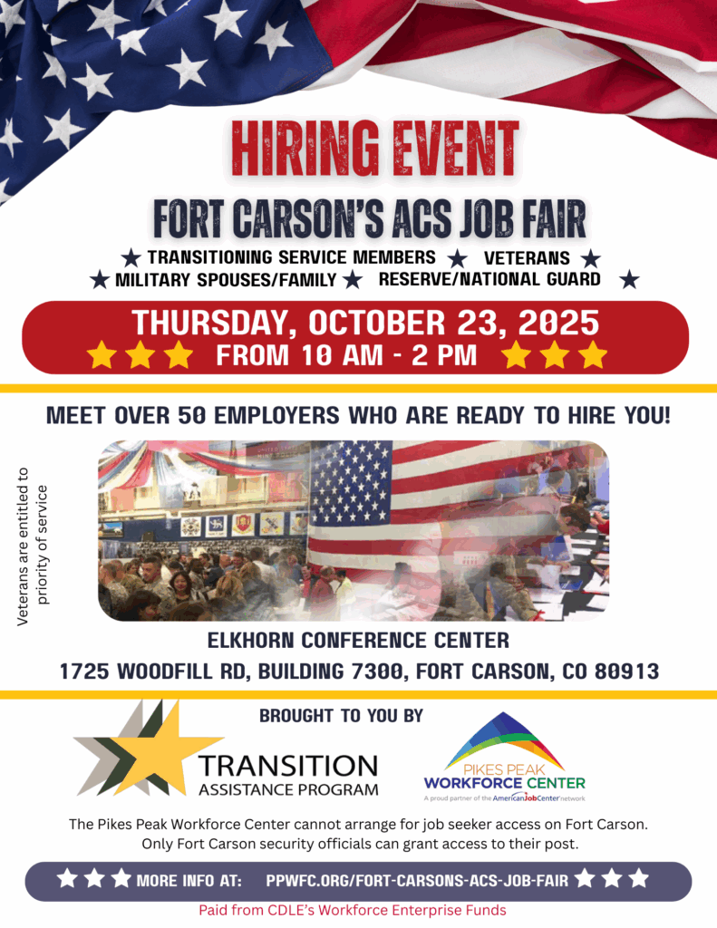 Photo of a job fair at Fort Carson, with these words: Fort Carson's ACS Job Fair Thursday, October 23, 2025, from 10 AM – 2 PM Elkhorn Conference Center, 1725 Woodfill Rd, Bldg 7300, Fort Carson, CO 80913 ★ TRANSITIONING SERVICE MEMBERS ★ VETERANS ★ MILITARY SPOUSES/FAMILY ★ RESERVE/NATIONAL GUARD ★ Meet with over 50 Employers who are ready to hire veterans, military spouses & family members! The Pikes Peak Workforce Center cannot arrange for job seeker access on Fort Carson. Only Fort Carson security officials can grant access to their Army post.
