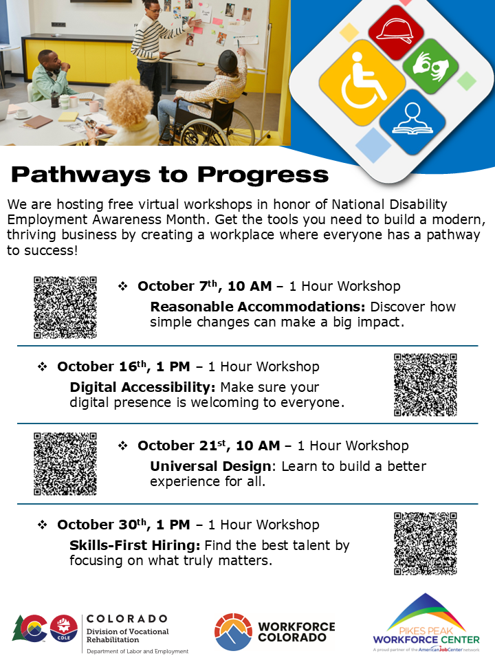 "A flier titled Pathways to Progress promoting free virtual workshops for National Disability Employment Awareness Month, hosted by Workforce Colorado, Pikes Peak Workforce Center, and the Division of Vocational Rehabilitation. The workshops are: October 7 at 10 AM, Reasonable Accommodation with QR code linking to Jana Burke, Great Plains ADA: Reasonable Accommodations on Tuesday, October 7th, from 10-11 AM MDT Webinar 1 Zoom link:: https://us06web.zoom.us/j/84654889208?pwd=MDzTxpPuPoTgJU2bh3sdg08D4KNwKW.1 Julie Brinkoff, GPADA & University of Missouri: Digital Accessibility on Thursday, October 16th, from 1-2 PM MDT Webinar 2 Zoom link:: https://us06web.zoom.us/j/88244442417?pwd=s3f9cLPRTRaKJNrQgZpvCeSNdKaajY.1 Troy Balthazor, TPB Enterprises, LLC: Universal Design, on Tuesday, October 21, from 10-11 AM MDT Webinar 3 Zoom link: https://us06web.zoom.us/j/85280796819?pwd=oRwKJ0Pduseeb0cm1W3nMrMBbNEkBb.1 Erica Romero, PPWFC: Skills-First Hiring, for Thursday, October 30th from 1-2 PM MDT Webinar 4 Zoom link: https://us06web.zoom.us/j/85171873469?pwd=tWaNXpA9b5wHUauTFY5TqpBFbWnho7.1